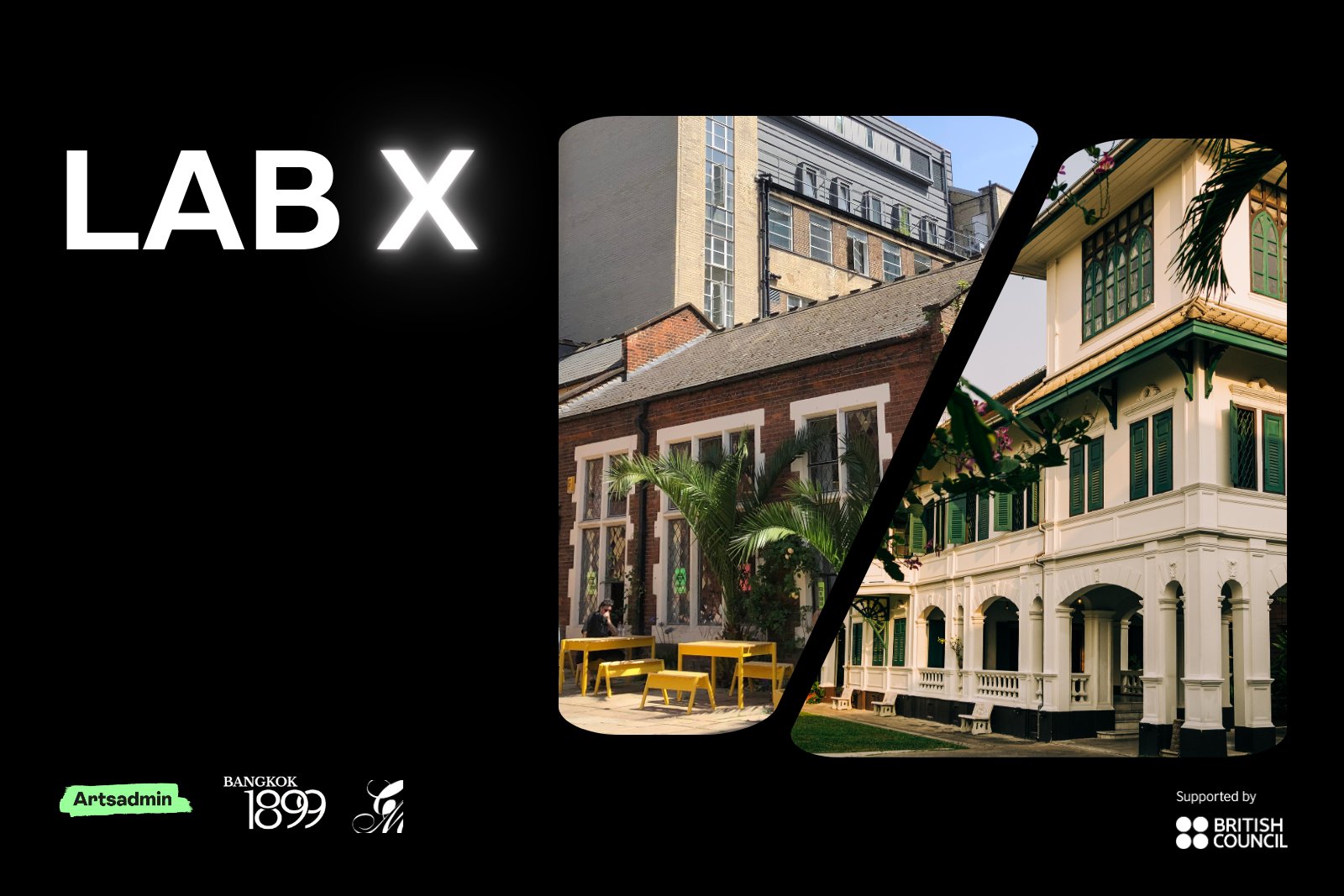 A black image with white text on the left-hand side which reads ‘LAB X’ - the ‘X’ is in neon white. On the right side there is a photographic collage, of two photos split in half diagonally with a small gap between them. he left-hand-side photo is the exterior of Toynbee Studios in the daytime – an old building in London with yellow tables and benches. The photo on the right is the exterior of Bangkok 1899, a grand white and green building in the daytime. Below there are logos for Artsadmin, Bangkok 1899, Creative Migration and the British Council