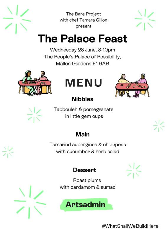 A menu which says 'The Bare Project with chef Tamara Gillon present: The Palace Feast
Wednesday 28 June, 8-10pm
The People's Palace of Possibility,
Mallon Gardens E1 6AB
MENU
Nibbles
Tabbouleh & pomegranate 
in little gem cups
Main
Tamarind aubergines & chickpeas
with cucumber & herb salad
Dessert
Roast plums 
with cardamom & sumac'